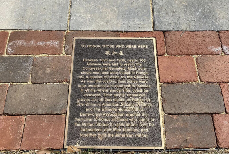 <p><strong>Range 99 at Congressional Cemetery</strong></p>
<p>Congressional Cemetery, at 18th and E streets SE near the Anacostia River, was the final resting spot for a wide variety of Americans, including Civil War soldiers from both the North and the South, approximately 100 U.S. senators and representatives, Dolly Madison and FBI Director J. Edgar Hoover.</p>
<p>Between 1896 and 1938, nearly 100 Chinese residents were laid to rest in Range 99 in the Congressional Cemetery, according to the plaque currently there.</p>
<p>Ted Gong of the 1882 Project said it wasn’t because of segregation. Initially, most of the Chinese immigrants to the United States were bachelors, Gong said.</p>
<p>When a Chinese immigrant died in the U.S., it was considered an obligation to have the loved ones’ remains shipped back to their home village, where the family, clan or territory association could continue traditional rites.</p>
<p>“The tradition at the time was if you died in the U.S., your family association or territory association would exhume you after about 10 years,” Gong said. “Your bones would be collected in a prescribed way and shipped back to your home village.”</p>
<p>No bones from Chinese immigrants remain in Congressional Cemetery, although cenotaphs — memorials to people buried elsewhere — are present, along with the plaque describing Range 99.</p>
